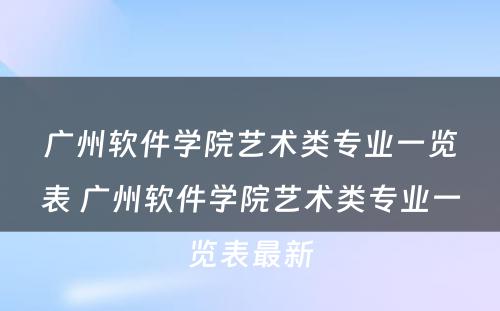 广州软件学院艺术类专业一览表 广州软件学院艺术类专业一览表最新