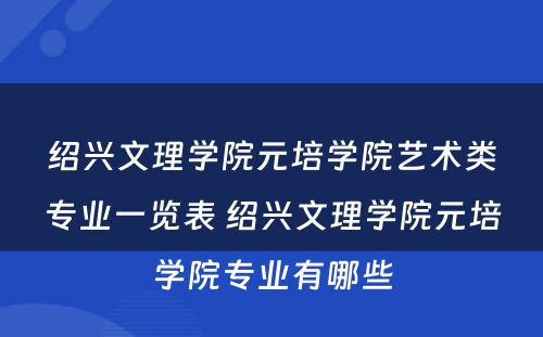 绍兴文理学院元培学院艺术类专业一览表 绍兴文理学院元培学院专业有哪些