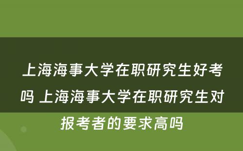 上海海事大学在职研究生好考吗 上海海事大学在职研究生对报考者的要求高吗