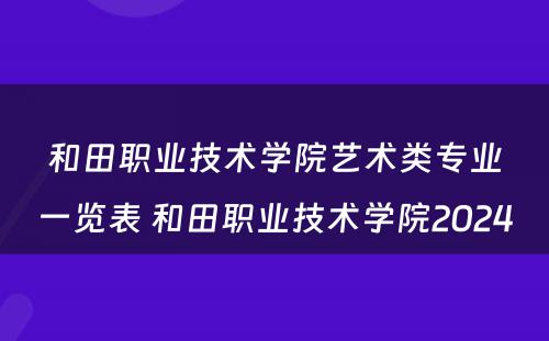 和田职业技术学院艺术类专业一览表 和田职业技术学院2024