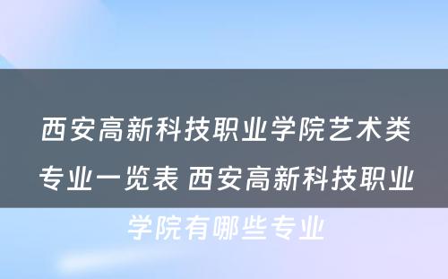 西安高新科技职业学院艺术类专业一览表 西安高新科技职业学院有哪些专业