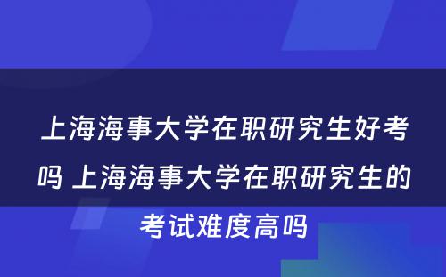 上海海事大学在职研究生好考吗 上海海事大学在职研究生的考试难度高吗