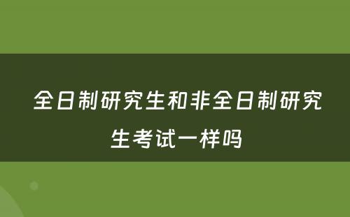  全日制研究生和非全日制研究生考试一样吗