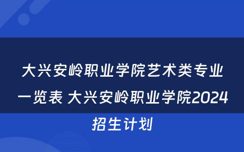 大兴安岭职业学院艺术类专业一览表 大兴安岭职业学院2024招生计划