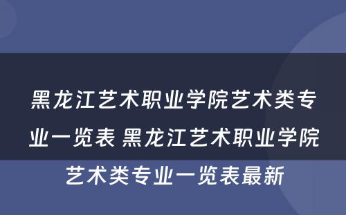 黑龙江艺术职业学院艺术类专业一览表 黑龙江艺术职业学院艺术类专业一览表最新
