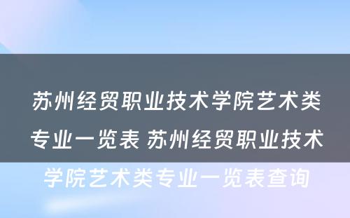苏州经贸职业技术学院艺术类专业一览表 苏州经贸职业技术学院艺术类专业一览表查询