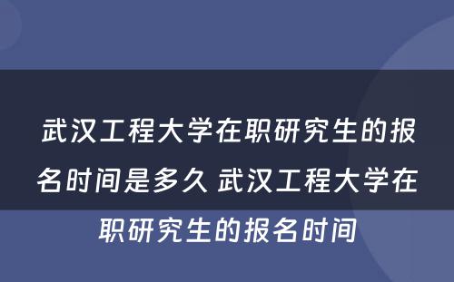 武汉工程大学在职研究生的报名时间是多久 武汉工程大学在职研究生的报名时间