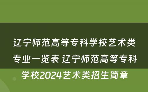 辽宁师范高等专科学校艺术类专业一览表 辽宁师范高等专科学校2024艺术类招生简章