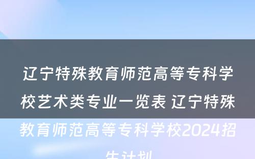 辽宁特殊教育师范高等专科学校艺术类专业一览表 辽宁特殊教育师范高等专科学校2024招生计划