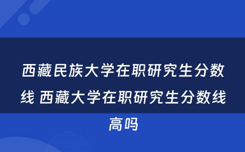 西藏民族大学在职研究生分数线 西藏大学在职研究生分数线高吗