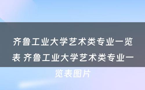 齐鲁工业大学艺术类专业一览表 齐鲁工业大学艺术类专业一览表图片