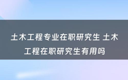 土木工程专业在职研究生 土木工程在职研究生有用吗