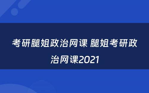 考研腿姐政治网课 腿姐考研政治网课2021