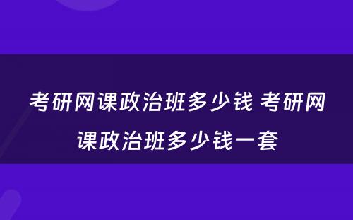 考研网课政治班多少钱 考研网课政治班多少钱一套