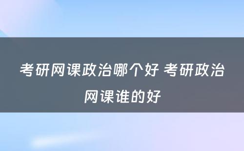 考研网课政治哪个好 考研政治网课谁的好