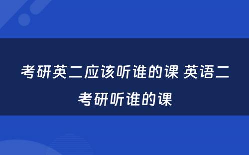 考研英二应该听谁的课 英语二考研听谁的课