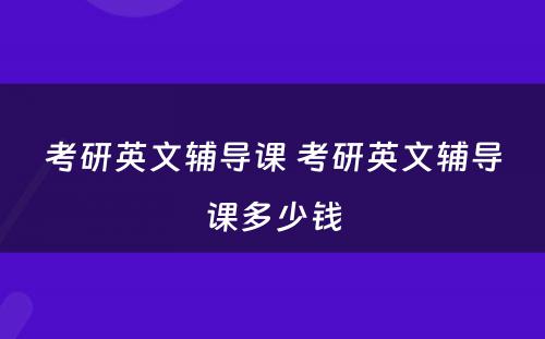 考研英文辅导课 考研英文辅导课多少钱
