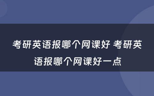 考研英语报哪个网课好 考研英语报哪个网课好一点