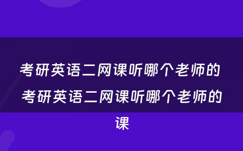 考研英语二网课听哪个老师的 考研英语二网课听哪个老师的课