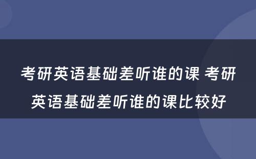 考研英语基础差听谁的课 考研英语基础差听谁的课比较好