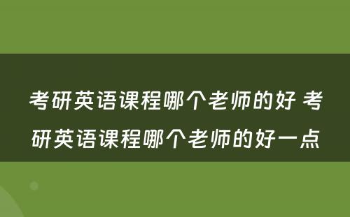 考研英语课程哪个老师的好 考研英语课程哪个老师的好一点