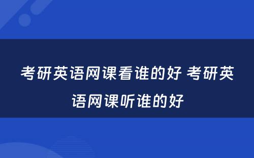 考研英语网课看谁的好 考研英语网课听谁的好