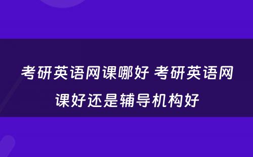 考研英语网课哪好 考研英语网课好还是辅导机构好