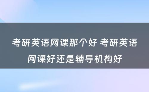 考研英语网课那个好 考研英语网课好还是辅导机构好