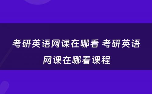 考研英语网课在哪看 考研英语网课在哪看课程