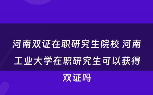 河南双证在职研究生院校 河南工业大学在职研究生可以获得双证吗