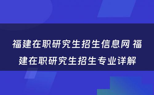 福建在职研究生招生信息网 福建在职研究生招生专业详解