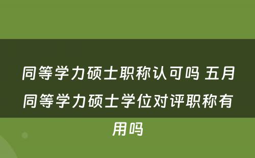 同等学力硕士职称认可吗 五月同等学力硕士学位对评职称有用吗