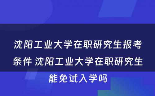 沈阳工业大学在职研究生报考条件 沈阳工业大学在职研究生能免试入学吗