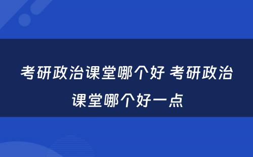 考研政治课堂哪个好 考研政治课堂哪个好一点