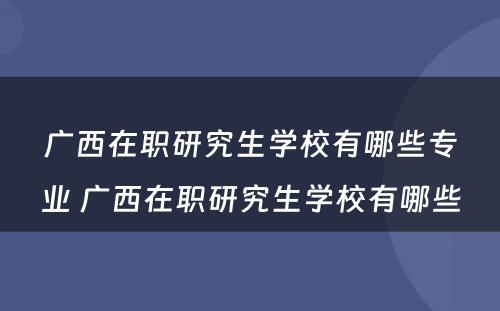 广西在职研究生学校有哪些专业 广西在职研究生学校有哪些