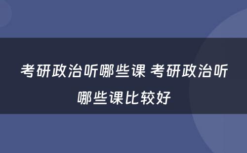 考研政治听哪些课 考研政治听哪些课比较好