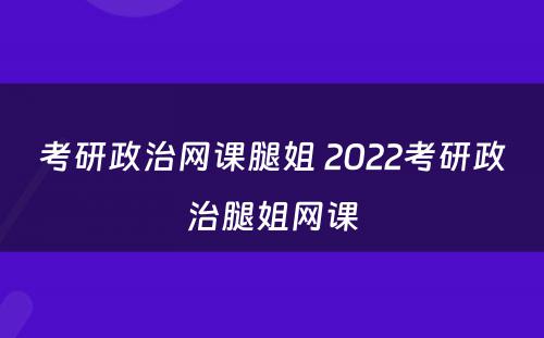 考研政治网课腿姐 2022考研政治腿姐网课