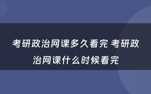 考研政治网课多久看完 考研政治网课什么时候看完