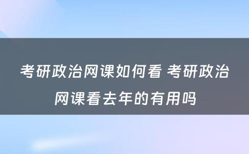 考研政治网课如何看 考研政治网课看去年的有用吗