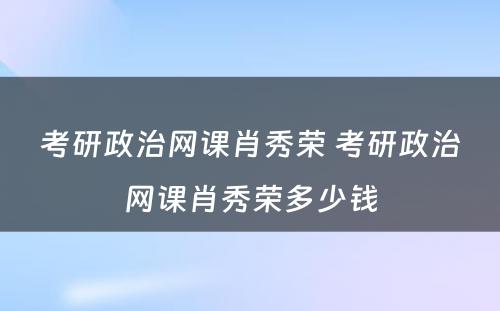 考研政治网课肖秀荣 考研政治网课肖秀荣多少钱