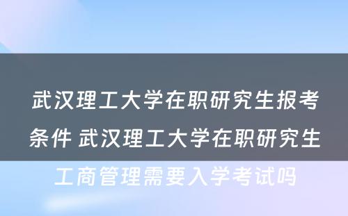 武汉理工大学在职研究生报考条件 武汉理工大学在职研究生工商管理需要入学考试吗