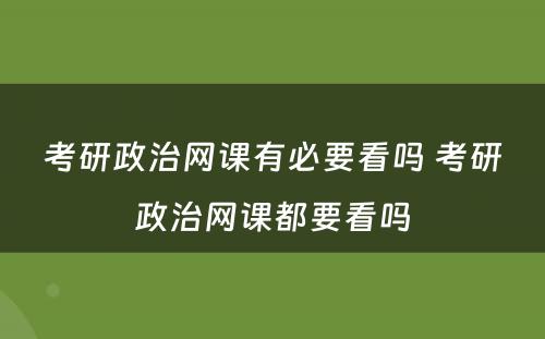 考研政治网课有必要看吗 考研政治网课都要看吗