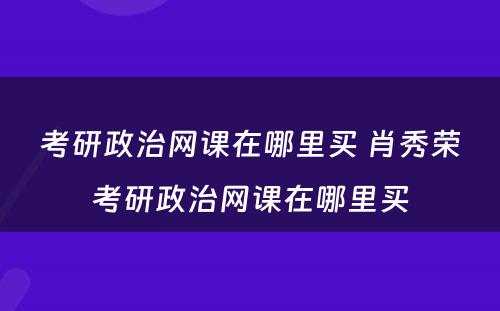 考研政治网课在哪里买 肖秀荣考研政治网课在哪里买