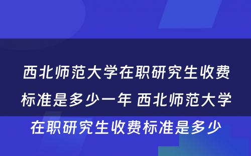 西北师范大学在职研究生收费标准是多少一年 西北师范大学在职研究生收费标准是多少