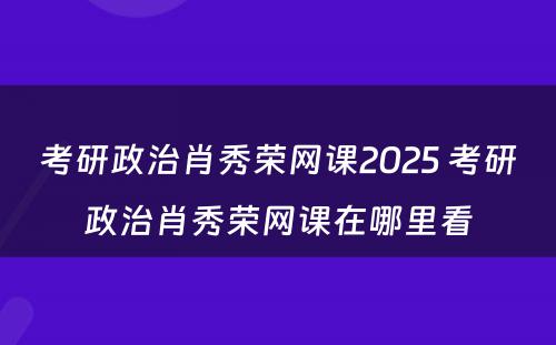 考研政治肖秀荣网课2025 考研政治肖秀荣网课在哪里看