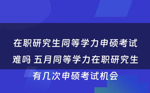 在职研究生同等学力申硕考试难吗 五月同等学力在职研究生有几次申硕考试机会