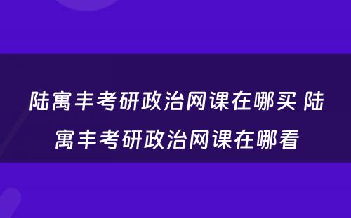 陆寓丰考研政治网课在哪买 陆寓丰考研政治网课在哪看