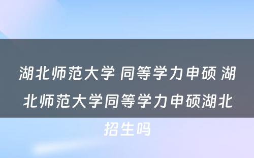 湖北师范大学 同等学力申硕 湖北师范大学同等学力申硕湖北招生吗