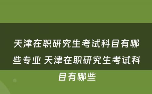 天津在职研究生考试科目有哪些专业 天津在职研究生考试科目有哪些