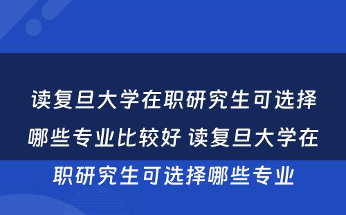 读复旦大学在职研究生可选择哪些专业比较好 读复旦大学在职研究生可选择哪些专业